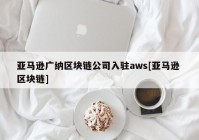 亚马逊广纳区块链公司入驻aws[亚马逊 区块链]