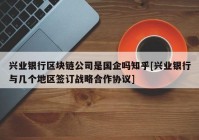 兴业银行区块链公司是国企吗知乎[兴业银行与几个地区签订战略合作协议]